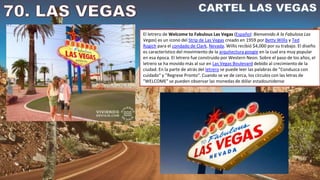 El letrero de Welcome to Fabulous Las Vegas (Español: Bienvenido A la Fabulosa Las
Vegas) es un icono del Strip de Las Vegas creado en 1959 por Betty Willis y Ted
Rogich para el condado de Clark, Nevada. Willis recibió $4,000 por su trabajo. El diseño
es característico del movimiento de la arquitectura googie en la cual era muy popular
en esa época. El letrero fue construido por Western Neon. Sobre el paso de los años, el
letrero se ha movido más al sur en Las Vegas Boulevard debido al crecimiento de la
ciudad. En la parte de atrás del letrero se puede leer las palabras de "Conduzca con
cuidado" y "Regrese Pronto". Cuando se ve de cerca, los círculos con las letras de
"WELCOME" se pueden observar las monedas de dólar estadounidense
 