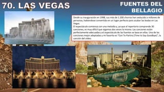 Desde su inauguración en 1998, sus más de 1.200 chorros han seducido a millones de
personas, habíendose convertido en un lugar perfecto para acabar las bodas en Las
Vegas.
El espectáculo comienza con una melodía y, ya que el repertorio comprende 30
canciones, es muy dificil que oigamos dos veces la misma. Las canciones están
perfectamente adecuadas y el espectáculo de las fuentes se basa en ellas. Una de las
canciones mejor adaptadas y mi favorita es "Con Te Partiro (Time to Say Goodbye)", la
canción del vídeo.
 