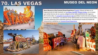 Neon Museum at the Fremont Street Experience (Español: Museo de Neón en la
Experiencia de la Calle Fremont), en Las Vegas, Nevada, Estados Unidos, es un museo
que exhibe letreros de los casinos antiguos y otras vallas publicitarias de negocios.
Por muchos años, la compañía Young Electric Sign guardaba muchos de estos antiguos
letreros en su "boneyard." Los letreros se han deteriorado con el transcurso de los años
y al estar expuestos ante materiales químicos. Actualmente el museo ha tratado de
restaurarlos y exhibirlos en Fremont Street Experience.
 