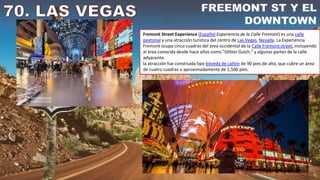 Fremont Street Experience (Español:Experiencia de la Calle Fremont) es una calle
peatonal y una atracción turística del centro de Las Vegas, Nevada. La Experiencia
Fremont ocupa cinco cuadras del área occidental de la Calle Fremont street, incluyendo
al área conocida desde hace años como "Glitter Gulch," y algunas partes de la calle
adyacente.
la atracción fue construida tipo bóveda de cañón de 90 pies de alto, que cubre un área
de cuatro cuadras o aproximadamente de 1,500 pies.
 