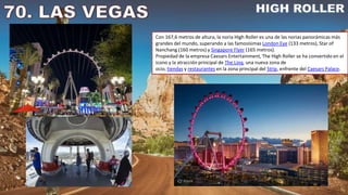 Con 167,6 metros de altura, la noria High Roller es una de las norias panorámicas más
grandes del mundo, superando a las famosísimas London Eye (133 metros), Star of
Nanchang (160 metros) y Singapore Flyer (165 metros).
Propiedad de la empresa Caesars Entertainment, The High Roller se ha convertido en el
icono y la atracción principal de The Linq, una nueva zona de
ocio, tiendas y restaurantes en la zona principal del Strip, enfrente del Caesars Palace.
 