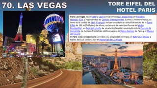 París Las Vegas es un hotel y casino en la famosa Las Vegas Strip en Paradise,
Nevada, EUA, y es propiedad de Caesars Entertainment. Como su nombre indica, su
tema es la ciudad de París (Francia); incluye una réplica a mitad de escala de la Torre
Eiffel de 165 m (540 pies) de altura, un letrero de neón con forma del globo
Montgolfier, un Arco del triunfo de escala dos tercios y una réplica de la Plaza de la
Concordia. La fachada frontal del edificio sugiere la Ópera Garnier de París y el Museo
del Louvre.
El París está conectado vía corredor a su propiedad hermana, el Bally's Las Vegas, a
través del cual conecta con el monorraíl de Las Vegas.
 