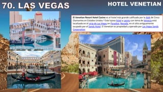 El Venetian Resort Hotel Casino es el hotel más grande calificado por la AAA de Cinco
Diamantes en Estados Unidos.1​ Este lujoso hotel y casino con tema de Venecia está
localizado en el strip de Las Vegas en Paradise, Nevada, en el sitio antiguamente
ocupado por el Sands Hotel. El Venetian es propiedad y operado por Las Vegas Sands
Corporation.
 