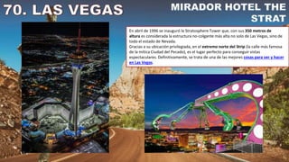 En abril de 1996 se inauguró la Stratosphere Tower que, con sus 350 metros de
altura es considerada la estructura no-colgante más alta no solo de Las Vegas, sino de
todo el estado de Nevada.
Gracias a su ubicación privilegiada, en el extremo norte del Strip (la calle más famosa
de la mítica Ciudad del Pecado), es el lugar perfecto para conseguir vistas
espectaculares. Definitivamente, se trata de una de las mejores cosas para ver y hacer
en Las Vegas.
 