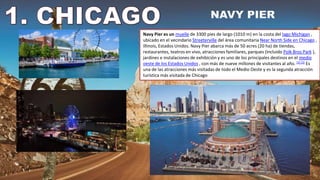 Navy Pier es un muelle de 3300 pies de largo (1010 m) en la costa del lago Michigan ,
ubicado en el vecindario Streeterville del área comunitaria Near North Side en Chicago ,
Illinois, Estados Unidos. Navy Pier abarca más de 50 acres (20 ha) de tiendas,
restaurantes, teatros en vivo, atracciones familiares, parques (incluido Polk Bros Park ),
jardines e instalaciones de exhibición y es uno de los principales destinos en el medio
oeste de los Estados Unidos , con más de nueve millones de visitantes al año. [2] [3] Es
una de las atracciones más visitadas de todo el Medio Oeste y es la segunda atracción
turística más visitada de Chicago
 