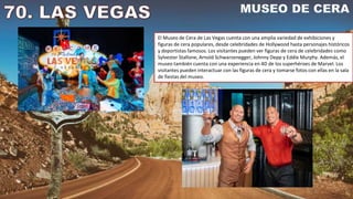 El Museo de Cera de Las Vegas cuenta con una amplia variedad de exhibiciones y
figuras de cera populares, desde celebridades de Hollywood hasta personajes históricos
y deportistas famosos. Los visitantes pueden ver figuras de cera de celebridades como
Sylvester Stallone, Arnold Schwarzenegger, Johnny Depp y Eddie Murphy. Además, el
museo también cuenta con una experiencia en 4D de los superhéroes de Marvel. Los
visitantes pueden interactuar con las figuras de cera y tomarse fotos con ellas en la sala
de fiestas del museo.
 