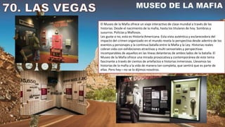 El Museo de la Mafia ofrece un viaje interactivo de clase mundial a través de las
historias. Desde el nacimiento de la mafia, hasta los titulares de hoy. Sombras y
susurros. Policías y Mafiosos.
Les guste o no, esto es Historia Americana. Esta vista auténtica y esclarecedora del
impacto del crimen organizado en el mundo revela la perspectiva desde adentro de los
eventos y personajes y la continua batalla entre la Mafia y la Ley. Historias reales
cobran vida con exhibiciones atractivas y multi-sensoriales y perspectivas
incomparables de aquellos en las líneas delanteras de ambos lados de la batalla. El
Museo de la Mafia ofrece una mirada provocativa y contemporánea de este tema
fascinante a través de cientos de artefactos e historias inmersivas. Llevamos las
historias de la mafia a la vida de manera tan completa, que sentirá que es parte de
ellas. Pero hey—no se lo dijimos nosotros.
 