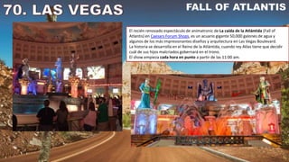El recién renovado espectáculo de animatronic de La caída de la Atlántida (Fall of
Atlantis) en Caesars Forum Shops, es un acuario gigante 50,000 galones de agua y
algunos de los más impresionantes diseños y arquitectura en Las Vegas Boulevard.
La historia se desarrolla en el Reino de la Atlántida, cuando rey Atlas tiene que decidir
cuál de sus hijos malcriados gobernará en el trono.
El show empieza cada hora en punto a partir de las 11:00 am.
 