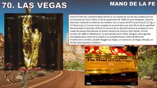 Hand of Faith (en castellano Mano de fe) es una pepita de oro de alta calidad que fue
encontrada por Kevin Hillier el 26 de septiembre de 1980 cerca de Kingower, Victoria,
Australia mediante un detector de metales. Con un peso de 875 onzas troy (27,21 kg, o
27 libras troy y 11 onces troy), la pepita se encontraba a tan solo 30 cm de la superficie
descansando en posición vertical. El anuncio de su descubrimiento se produjo en una
rueda de prensa ofrecida por el primer ministro de Victoria, Dick Hamer, el 8 de
octubre de 1980 en Melbourne. Su descubridor Kevin Hillier designó como agentes
encargados de la venta de la pepita a la compañía Kovac's Gems & Minerals.
Finalmente se vendió a Golden Nugget Las Vegas, un casino en Las Vegas, Nevada, en
donde está expuesta al público.
 