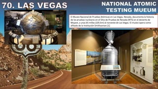 El Museo Nacional de Pruebas Atómicas en Las Vegas, Nevada, documenta la historia
de las pruebas nucleares en el Sitio de Pruebas de Nevada (NTS) en el desierto de
Mojave, a unas 65 millas (105 km) al noroeste de Las Vegas. El museo opera como
afiliado de la Institución Smithsonian.[1]
 
