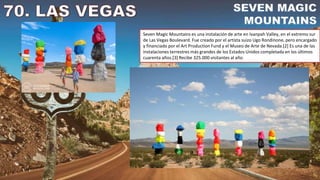 Seven Magic Mountains es una instalación de arte en Ivanpah Valley, en el extremo sur
de Las Vegas Boulevard. Fue creado por el artista suizo Ugo Rondinone, pero encargado
y financiado por el Art Production Fund y el Museo de Arte de Nevada.[2] Es una de las
instalaciones terrestres más grandes de los Estados Unidos completada en los últimos
cuarenta años.[3] Recibe 325.000 visitantes al año.
 