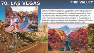 El Parque Estatal Valle del Fuego es un área pública de recreación y preservación de la
naturaleza que cubre casi 46.000 acres (19.000 ha) ubicada a 16 millas (26 km) al sur
de Overton, Nevada. El parque estatal debe su nombre a las formaciones de arenisca
roja, la arenisca azteca, que se formó a partir de dunas de arena móviles hace 150
millones de años. Estas características, que son la pieza central de las atracciones del
parque, a menudo parecen estar en llamas cuando reflejan los rayos del sol.[6] Es el
parque estatal más antiguo de Nevada, como se conmemora con el Marcador histórico
de Nevada n.° 150. Fue designado Monumento Natural Nacional en 1968.
 