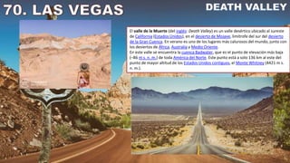 El valle de la Muerte (del inglés: Death Valley) es un valle desértico ubicado al sureste
de California (Estados Unidos), en el desierto de Mojave, limítrofe del sur del desierto
de la Gran Cuenca. En verano es uno de los lugares más calurosos del mundo, junto con
los desiertos de África, Australia y Medio Oriente.
En este valle se encuentra la cuenca Badwater, que es el punto de elevación más baja
(–86 m s. n. m.) de toda América del Norte. Este punto está a solo 136 km al este del
punto de mayor altitud de los Estados Unidos contiguos, el Monte Whitney (4421 m s.
n. m.).
 
