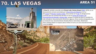 El Área 51, también conocida como Groom Lake, Homey Airport (OACI: KXTA), es un
destacamento remoto controlado por la Base Aérea de Edwards en el sur
del estado de Nevada, Estados Unidos. De acuerdo con la CIA, las designaciones
correctas para las instalaciones de Área 51 son el Campo de Pruebas y de
Entrenamiento de Nevada y Groom Lake, aunque el nombre de Área 51 también ha
sido utilizado en documentación oficial de la Agencia. Otros nombres designados para
la instalación han sido Dreamland, Paradise Ranch, Home Base, Watertown
Strip y Homey Airport. El espacio aéreo militar en torno a la zona está denominada
como (R-4808N).
 