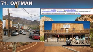 Oatman es una localidad ubicada en el condado de Mohave, en
el estado estadounidense de Arizona. En el Censo de 2020 tenía una población de 102
habitantes y una densidad poblacional de 205.08 personas por km²
 