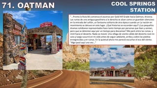 "...Pronto la Ruta 66 comienza el ascenso por Gold Hill Grade hacia Oatman, Arizona.
Las ruinas de una antigua gasolinera a la derecha se alzan como un guardián silencioso
en la entrada del cañón, un fantasma solitario de otra época cuando un La nación en
movimiento se detuvo en este lugar. ¿Qué historias se esconden aquí? ¿Los pequeños
dramas cotidianos representados hace tanto tiempo por personas que iban y venían,
pero que se detenían aquí por un tiempo para descansar? Me paré entre las ruinas. y
miré hacia el desierto. Nada se movió. Una ráfaga de viento cálido del desierto rozó mi
cara y luego susurró en mi oído antes de seguir adelante, arriba y sobre las piedras
ennegrecidas y en ruinas. En la quietud ahora me pareció escuchar el eco del viento.
"Algo pasó aquí una vez..."
 