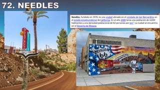 Needles, fundada en 1970, es una ciudad ubicada en el condado de San Bernardino en
el estado estadounidense de California. En el año 2000 tenía una población de 4,830
habitantes y una densidad poblacional de 62 personas por km². La ciudad se encuentra
en el Desierto de Mojave.
 