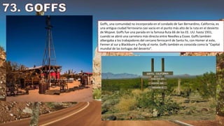 Goffs, una comunidad no incorporada en el condado de San Bernardino, California, es
una antigua ciudad ferroviaria casi vacía en el punto más alto de la ruta en el desierto
de Mojave. Goffs fue una parada en la famosa Ruta 66 de los EE. UU. hasta 1931,
cuando se abrió una carretera más directa entre Needles y Essex. Goffs también
albergaba a los trabajadores del cercano ferrocarril de Santa Fe, con Homer al este,
Fenner al sur y Blackburn y Purdy al norte. Goffs también es conocida como la "Capital
mundial de las tortugas del desierto".
 