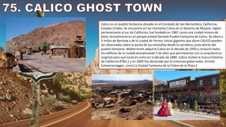 Calico es un pueblo fantasma ubicado en el Condado de San Bernardino, California,
Estados Unidos. Se encuentra en las montañas Calico en el desierto de Mojave, región
perteneciente al sur de California, fue fundado en 1881 como una ciudad minera de
plata. Actualmente es un parque estatal llamado Pueblo Fantasma de Calico. Se ubica a
3 millas de Barstow y de la ciudad de Yermo. Letras gigantes que dicen CALICO pueden
ser observadas sobre la punta de las montañas desde la carretera, justo detrás del
pueblo fantasma. Walter Knott adquirió Calico en la década de 1950 y restauró todos
los edificios de la ciudad (exceptuando 5 de ellos que permanecen con su arquitectura
original) para que lucieran como en la década de 1880. Calico recibió la marca histórica
de California #782,1​ y en 2005 fue declarada por el entonces gobernador, Arnold
Schwarzenegger, como La Ciudad Fantasma de la Fiebre de la Plata.2
 