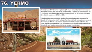 Yermo (en español, "desierto" o "páramo")[2] es una comunidad no incorporada en el
desierto de Mojave en el condado de San Bernardino, California. Se encuentra a 21 km
(13 millas) al este de Barstow en la Interestatal 15, justo al sur de las Montañas Calico.
Su población se estimó en 1.750 en 2009.
Fundada en 1902 y originalmente llamada Otis, Yermo está situada en un punto de
división de la línea Union Pacific Railroad. Tres años más tarde se estableció una oficina
de correos con William J. Flavin como el primer director de correos de Yermo. Más
tarde se desarrolló para atender a los automovilistas que viajaban por Arrowhead Trail
(más tarde Ruta estadounidense 91), que atravesaba la comunidad.
 