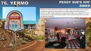 Champ y yo vinimos del sur de California en 1981, reabrimos el restaurante en 1987 e
intentamos restaurarlo y preservarlo en su estado original. Antes de mudarse al
desierto en 1981, Champ trabajó para la granja Knott's Berry y yo trabajé en el cine. El
restaurante fue el lugar perfecto para exhibir nuestra extensa colección de recuerdos
de películas y televisión.
 