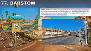 Barstow, fundada en 1947, es una ciudad ubicada en el condado de San Bernardino en
el estado estadounidense de California. En el año 2007 tenía una población de 24.600
habitantes y una densidad poblacional de 242,8 personas por km². Barstow forma
parte del área metropolitana de Inland Empire.
 