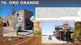 Oro Grande (en español "Oro grande") es una comunidad no incorporada en el desierto
de Mojave del condado de San Bernardino, California, Estados Unidos. Se encuentra en
el límite de la ciudad de Victorville y Adelanto. Está a 910 m (3000 pies) de altura en
Victor Valley al norte de la cordillera de San Bernardino. Está ubicado en la antigua
Ruta 66, cerca de la Interestatal 15, entre Victorville y Barstow. El código postal es
92368 y la comunidad se encuentra dentro de los códigos de área 442 y 760. Menos de
1000 residentes viven en el área no incorporada.
Los municipios vecinos incluyen Silver Lakes, Helendale, Adelanto y Victorville.
 