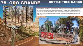 Elmer's Bottle Tree Ranch es literalmente un bosque de árboles botella (grandes tubos
de metal con botellas colgando de ellos), ubicado a lo largo de la Ruta 66, justo en el
corazón del desierto de California. Pero no necesito contarte la historia de este lugar,
deja que Elmer Long te la cuente él mismo en el siguiente video que tomé mientras
estuve allí.
 