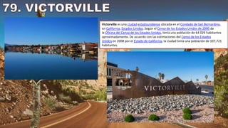 Victorville es una ciudad estadounidense ubicada en el Condado de San Bernardino,
en California, Estados Unidos. Según el Censo de los Estados Unidos de 2000 de
la Oficina del Censo de los Estados Unidos, tenía una población de 64 029 habitantes
aproximadamente. De acuerdo con las estimaciones del Censo de los Estados
Unidos en 2008 por el Estado de California, la ciudad tenía una población de 107,721
habitantes.
 
