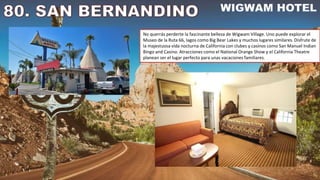 No querrás perderte la fascinante belleza de Wigwam Village. Uno puede explorar el
Museo de la Ruta 66, lagos como Big Bear Lakes y muchos lugares similares. Disfrute de
la majestuosa vida nocturna de California con clubes y casinos como San Manuel Indian
Bingo and Casino. Atracciones como el National Orange Show y el California Theatre
planean ser el lugar perfecto para unas vacaciones familiares.
 