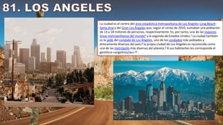 La ciudad es el centro del área estadística metropolitana de Los Ángeles-Long Beach-
Santa Ana y del Gran Los Ángeles que, según el censo de 2010, sumaban una población
de 13 y 18 millones de personas, respectivamente. Es, por tanto, una de las mayores
áreas metropolitanas del mundo6​ y la segunda de Estados Unidos.7​ La ciudad también
es la sede del condado de Los Ángeles, uno de los condados más poblados y
étnicamente diversos del país;8​ la propia ciudad de Los Ángeles es reconocida como
una de las metrópolis más diversas del planeta.9​ A sus habitantes les corresponde el
gentilicio «angelinos/as».10
 