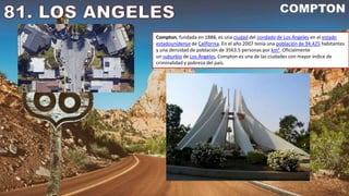 Compton, fundada en 1888, es una ciudad del condado de Los Ángeles en el estado
estadounidense de California. En el año 2007 tenía una población de 94.425 habitantes
y una densidad de población de 3563.5 personas por km². Oficialmente
un suburbio de Los Ángeles, Compton es una de las ciudades con mayor índice de
criminalidad y pobreza del país.
 