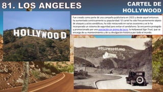 Fue creado como parte de una campaña publicitaria en 1923 y desde aquel entonces
ha aumentado continuamente su popularidad.2​ El cartel ha sido frecuentemente objeto
de ataques y actos vandálicos; ha sido restaurado en varias ocasiones y se le ha
incorporado un sistema de seguridad para evitar el vandalismo. Se encuentra protegido
y promocionado por una asociación sin ánimo de lucro, la Hollywood Sign Trust, que se
encarga de su mantenimiento y de su divulgación histórica por todo el mundo.
 