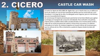 El Castle Car Wash de 1925 (3801 W. Ogden Ave. con S. Hamlin Ave.) es un edificio en
forma de castillo con una torreta revestida de ladrillos que fue construido por Louis
Ehrenberer. A lo largo de los años, ha albergado varios negocios, pero es más famoso
por ser el escondite de Al Capone.
Se rumorea que Al Capone presionó para pavimentar la Carretera Madre para agilizar
la entrega y el transporte de su licor de contrabando. Para confundir a los policías,
Capone pintó su Cadillac V8 de 1928 a prueba de balas con el mismo patrón verde y
negro de los coches de policía de la época; Incluso tenía una sirena y un reflector
montados en el techo. Se instalaron agujeros en la parte inferior de la ventana para
que los cañones de los rifles se deslizaran y pudieran disparar desde los lados del
automóvil.
 