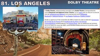 El Dolby Theatre, anteriormente conocido como Kodak Theatre y temporalmente
como Hollywood and Highland Center Theatre,2​ es un teatro que se sitúa en la zona de
ocio de Hollywood and Highland, en la intersección entre Hollywood
Boulevard y Highland Avenue, en Los Ángeles (California, Estados Unidos).
Desde su apertura el 9 de noviembre de 2001 el teatro ha sido la sede de la Ceremonia
de entrega de los Premios de la Academia de las Artes y las Ciencias
Cinematográficas estadounidense, los Premios Óscar, que se celebraron por primera
vez en el teatro en marzo de 2002, convirtiéndose desde entonces en la primera sede
permanente de los premios.
 