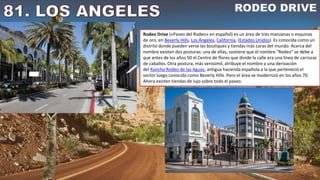 Rodeo Drive («Paseo del Rodeo» en español) es un área de tres manzanas o esquinas
de oro, en Beverly Hills, Los Ángeles, California, (Estados Unidos). Es conocida como un
distrito donde pueden verse las boutiques y tiendas más caras del mundo. Acerca del
nombre existen dos posturas: una de ellas, sostiene que el nombre "Rodeo" se debe a
que antes de los años 50 el Centro de flores que divide la calle era una línea de carrozas
de caballos. Otra postura, más verosímil, atribuye el nombre a una derivación
del Rancho Rodeo de las Aguas, antigua hacienda española a la que perteneció el
sector luego conocido como Beverly Hills. Pero el área se modernizó en los años 70.
Ahora existen tiendas de lujo sobre todo el paseo.
 