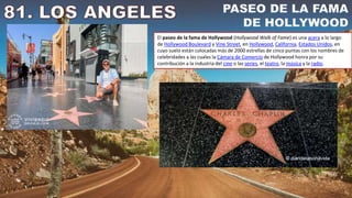 El paseo de la fama de Hollywood (Hollywood Walk of Fame) es una acera a lo largo
de Hollywood Boulevard y Vine Street, en Hollywood, California, Estados Unidos, en
cuyo suelo están colocadas más de 2000 estrellas de cinco puntas con los nombres de
celebridades a las cuales la Cámara de Comercio de Hollywood honra por su
contribución a la industria del cine o las series, el teatro, la música y la radio.
 