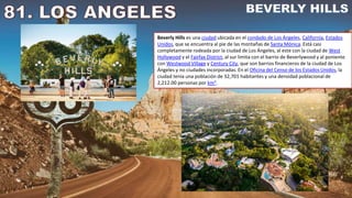 Beverly Hills es una ciudad ubicada en el condado de Los Ángeles, California, Estados
Unidos, que se encuentra al pie de las montañas de Santa Mónica. Está casi
completamente rodeada por la ciudad de Los Ángeles, al este con la ciudad de West
Hollywood y el Fairfax District, al sur limita con el barrio de Beverlywood y al poniente
con Westwood Village y Century City, que son barrios financieros de la ciudad de Los
Ángeles y no ciudades incorporadas. En el Oficina del Censo de los Estados Unidos, la
ciudad tenía una población de 32,701 habitantes y una densidad poblacional de
2,212.00 personas por km².
 