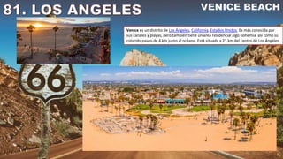 Venice es un distrito de Los Ángeles, California, Estados Unidos. Es más conocida por
sus canales y playas, pero también tiene un área residencial algo bohemia, así como su
colorido paseo de 4 km junto al océano. Está situada a 23 km del centro de Los Ángeles.
 