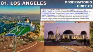 El Observatorio Griffith (Griffith Observatory en inglés) se encuentra en Los
Ángeles, California, EE. UU. Está ubicado en la zona sur de la Montaña Hollywood, en
el Parque Griffith. Tiene vistas del Centro de Los Ángeles, Hollywood y el océano
Pacífico. El observatorio es un lugar visitado tanto por turistas como por la población
local y contiene una amplia selección de exposiciones relacionadas con el cosmos y
la ciencia. En 2002 se inició un proceso de renovación, ampliando su espacio, y fue
reabierto al público el 3 de noviembre de 2006.
 