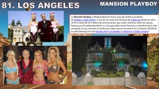 La Mansión Playboy o Playboy Mansion fue la casa del dueño y fundador
de Playboy, Hugh Hefner, y una de las casas más famosas de California desde los años
1970 a través de los medios de comunicación, que solían informar sobre las lujosas
fiestas que allí celebraba Hefner y a las que solían asistir famosos y miembros de la alta
sociedad. Es una mansión en estilo neo tudor que se encuentra en el número 10236 de
la calle Charing Cross de Holmby Hills (Los Ángeles), California, Estados Unidos).
 