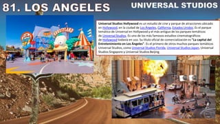 Universal Studios Hollywood es un estudio de cine y parque de atracciones ubicado
en Hollywood, en la ciudad de Los Ángeles, California, Estados Unidos. Es el parque
temático de Universal en Hollywood y el más antiguo de los parques temáticos
de Universal Studios. Es uno de los más famosos estudios cinematográficos
de Hollywood todavía en uso. Su título oficial de comercialización es "La capital del
Entretenimiento en Los Ángeles". Es el primero de otros muchos parques temáticos
Universal Studios, como Universal Studios Florida, Universal Studios Japan, Universal
Studios Singapore y Universal Studios Beijing.
 
