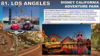 Disney California Adventure Park es un parque temático de Walt Disney Parks,
Experiences and Products, ubicado en Anaheim, California, anexo a Disneyland Park y
ubicado en la parte más grande del complejo recreativo. Se abrió el 8 de febrero de
2001 como Disney's California Adventure, aunque el 28 de mayo de 2010, se anunció
en el blog oficial de Walt Disney Parks and Resorts que sería renombrado Disney
California Adventure Park. El parque es coordinado y dirigido por The Walt Disney
Company.
 