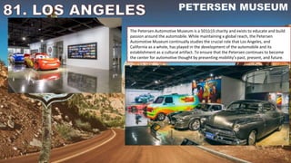 The Petersen Automotive Museum is a 501(c)3 charity and exists to educate and build
passion around the automobile. While maintaining a global reach, the Petersen
Automotive Museum continually studies the crucial role that Los Angeles, and
California as a whole, has played in the development of the automobile and its
establishment as a cultural artifact. To ensure that the Petersen continues to become
the center for automotive thought by presenting mobility’s past, present, and future.
 