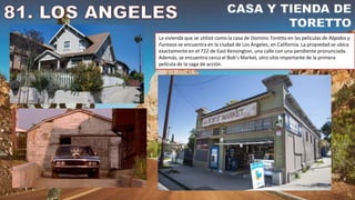 La vivienda que se utilizó como la casa de Dominic Toretto en las películas de Rápidos y
Furiosos se encuentra en la ciudad de Los Ángeles, en California. La propiedad se ubica
exactamente en el 722 de East Kensington, una calle con una pendiente pronunciada.
Además, se encuentra cerca el Bob’s Market, otro sitio importante de la primera
película de la saga de acción.
 