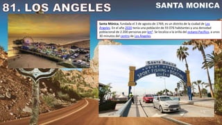 Santa Mónica, fundada el 3 de agosto de 1769, es un distrito de la ciudad de Los
Ángeles. En el año 2020 tenía una población de 93 076 habitantes y una densidad
poblacional de 2.200 personas por km². Se localiza a la orilla del océano Pacífico, a unos
30 minutos del centro de Los Ángeles.
 