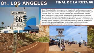 Santa Mónica (SaMO) es la hermana menor hippy-chic de Los Ángeles, su contrapeso
del karma y, según muchos, su salvación. Los Ángeles la rodea por tres de sus lados, y el
cuarto es el que da al Pacífico. Aquí los Lebowski de la vida real paladean su cóctel
white russian junto a productores de Hollywood que toman martinis, chefs famosos
que cenan en taquerías familiares y supermamás y solteros perennes que compran en
los mercados de agricultores. Los jóvenes y los forasteros abarrotan sus anchas playas y
el muelle con una emblemática noria y una montaña rusa. El muelle de Santa Mónica
(punto final de la mítica Ruta 66) sigue siendo el lugar más fascinante, lleno de
atracciones y máquinas recreativas y con unas vistas espectaculares.
 