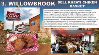 Chicken Basket comenzó como un simple mostrador de almuerzo que vendía
sándwiches en una gasolinera a lo largo de la Ruta 66, operada por Ervin 'Irv' Kolarik,
que se inauguró a finales de la década de 1920. En 1938, dos campesinas locales
entraron a la gasolinera de Irv Kolarik para tomar una taza de café; lo escucharon
quejarse de que odiaba administrar una estación de servicio y prefería administrar el
mostrador del almuerzo, y se ofrecieron a compartir su receta secreta de pollo frito con
él si aceptaba comprarles sus pollos. De hecho, incluso aceptaron ir a trabajar para él y
hacer el pollo. Kolarik accedió y el pollo fue un éxito instantáneo. El mostrador del
almuerzo ya no era suficiente para atender a los clientes. Kolarik inicialmente convirtió
los talleres de reparación de automóviles de la estación,
 