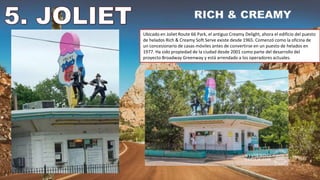 Ubicado en Joliet Route 66 Park, el antiguo Creamy Delight, ahora el edificio del puesto
de helados Rich & Creamy Soft Serve existe desde 1965. Comenzó como la oficina de
un concesionario de casas móviles antes de convertirse en un puesto de helados en
1977. Ha sido propiedad de la ciudad desde 2001 como parte del desarrollo del
proyecto Broadway Greenway y está arrendado a los operadores actuales.
 