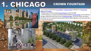 -es una obra interactiva de arte público y vídeoescultura radicada en el parque del
Milenio de Chicago,
- Diseñada por el artista español Jaume Plensa en julio de 2004.
- Está formada por una piscina de escasa profundidad de granito negro, con una lámina
de agua reflectante entre dos torres de ladrillo de vidrio. Las torres tienen una altura
de 50 pies (15 m),y disponen de leds para mostrar vídeos digitales en las caras que dan
a la piscina de granito.
 